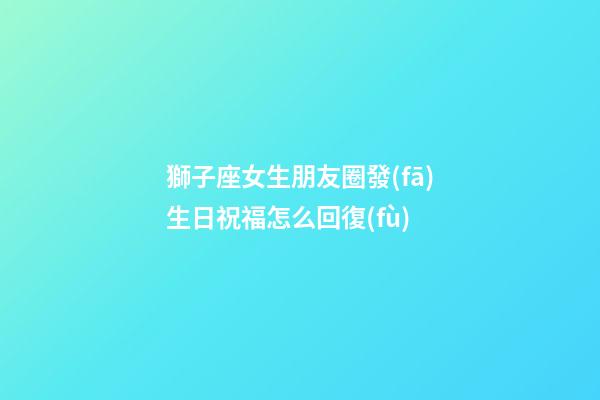 獅子座女生朋友圈發(fā)生日祝福怎么回復(fù)