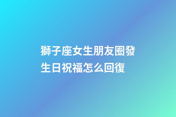 獅子座女生朋友圈發生日祝福怎么回復-第1張-星座運勢-玄機派