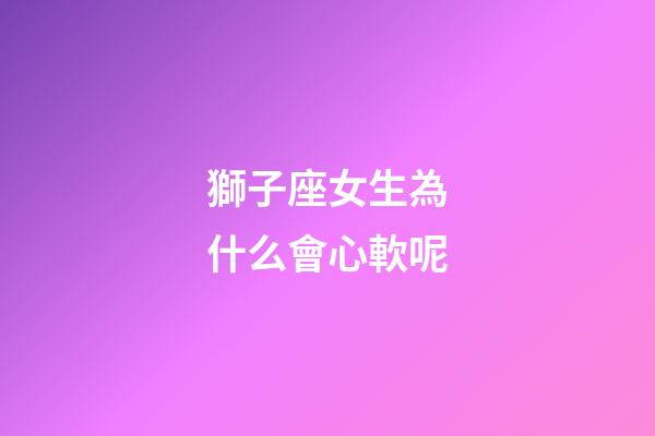 獅子座女生為什么會心軟呢-第1張-星座運勢-玄機派