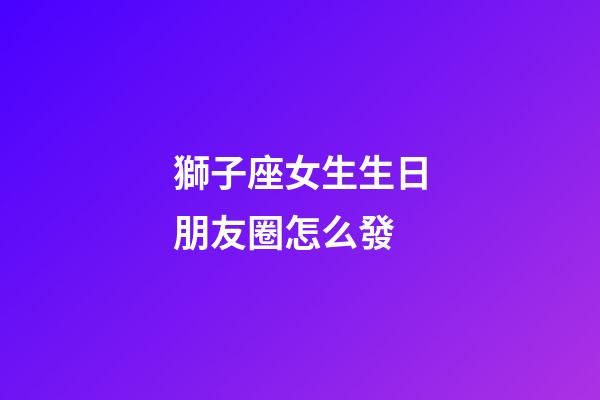 獅子座女生生日朋友圈怎么發-第1張-星座運勢-玄機派