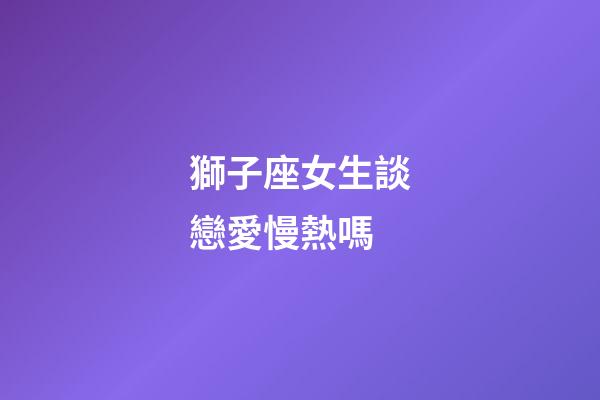 獅子座女生談戀愛慢熱嗎-第1張-星座運勢-玄機派