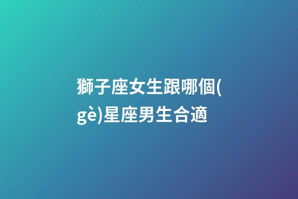 獅子座女生跟哪個(gè)星座男生合適-第1張-星座運(yùn)勢(shì)-玄機(jī)派