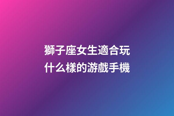 獅子座女生適合玩什么樣的游戲手機-第1張-星座運勢-玄機派