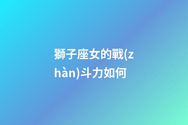 獅子座女的戰(zhàn)斗力如何-第1張-星座運(yùn)勢-玄機(jī)派