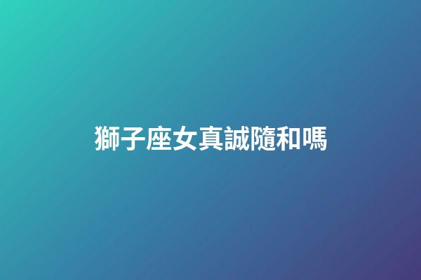 獅子座女真誠隨和嗎-第1張-星座運勢-玄機派