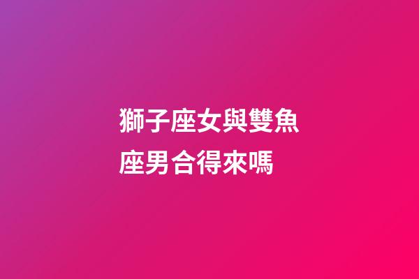 獅子座女與雙魚座男合得來嗎-第1張-星座運勢-玄機派