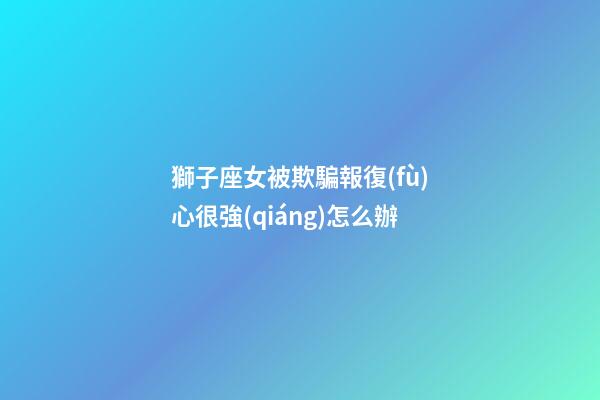 獅子座女被欺騙報復(fù)心很強(qiáng)怎么辦-第1張-星座運(yùn)勢-玄機(jī)派