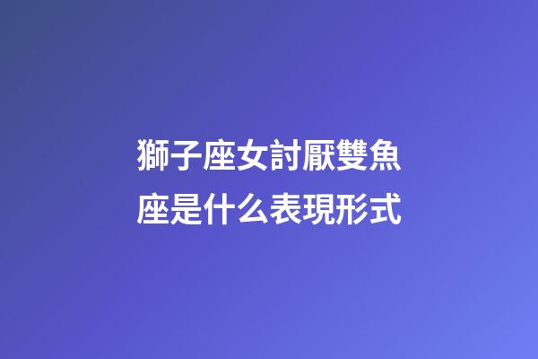 獅子座女討厭雙魚座是什么表現形式-第1張-星座運勢-玄機派