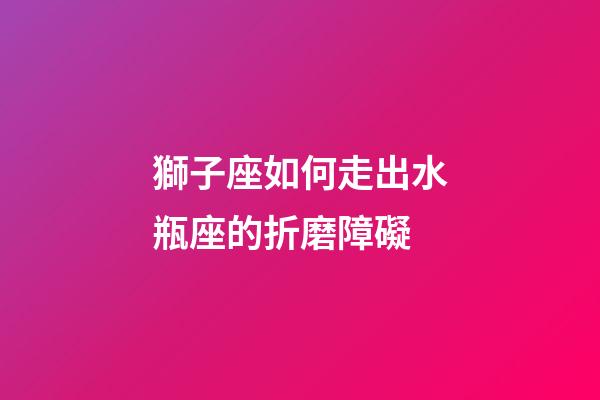 獅子座如何走出水瓶座的折磨障礙-第1張-星座運勢-玄機派