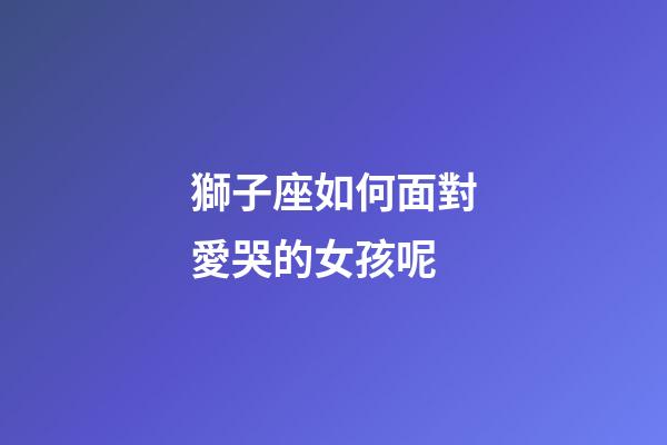 獅子座如何面對愛哭的女孩呢-第1張-星座運勢-玄機派