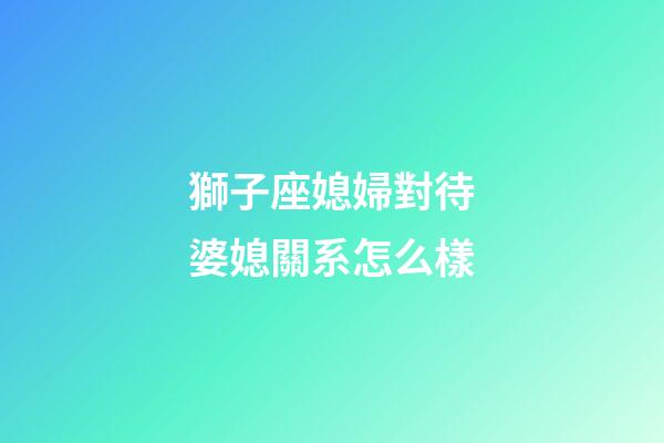 獅子座媳婦對待婆媳關系怎么樣-第1張-星座運勢-玄機派
