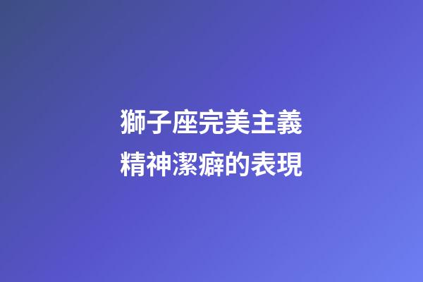 獅子座完美主義精神潔癖的表現-第1張-星座運勢-玄機派