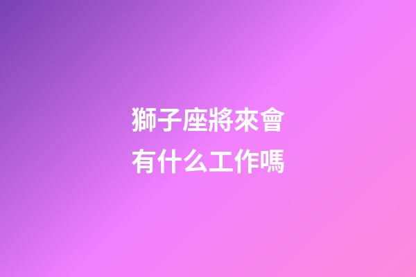 獅子座將來會有什么工作嗎-第1張-星座運勢-玄機派