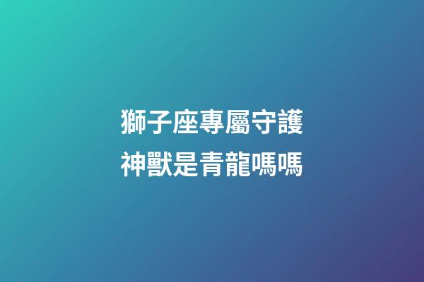 獅子座專屬守護神獸是青龍嗎嗎-第1張-星座運勢-玄機派