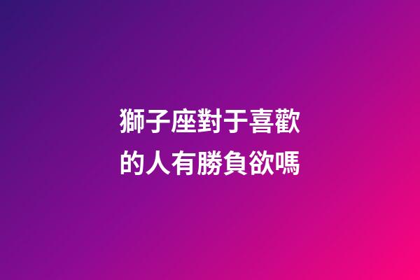 獅子座對于喜歡的人有勝負欲嗎-第1張-星座運勢-玄機派
