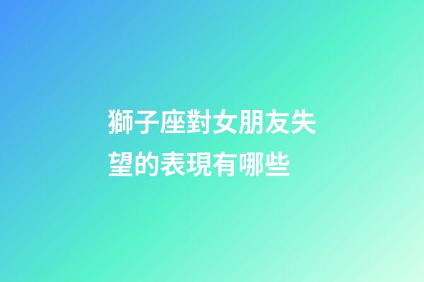 獅子座對女朋友失望的表現有哪些-第1張-星座運勢-玄機派