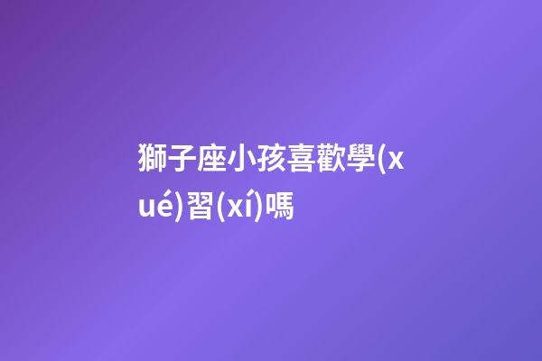 獅子座小孩喜歡學(xué)習(xí)嗎-第1張-星座運(yùn)勢-玄機(jī)派