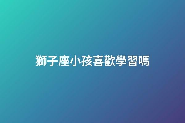 獅子座小孩喜歡學習嗎-第1張-星座運勢-玄機派