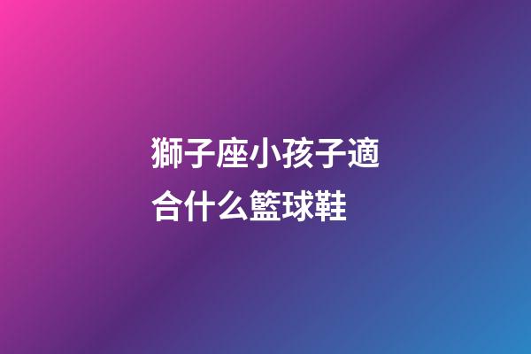 獅子座小孩子適合什么籃球鞋
