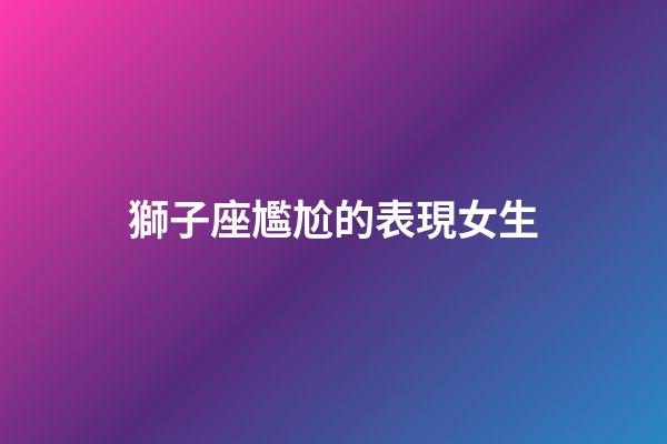 獅子座尷尬的表現女生-第1張-星座運勢-玄機派