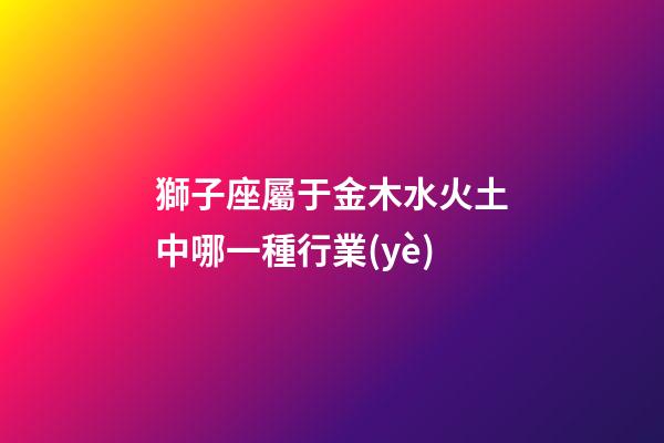 獅子座屬于金木水火土中哪一種行業(yè)-第1張-星座運(yùn)勢-玄機(jī)派