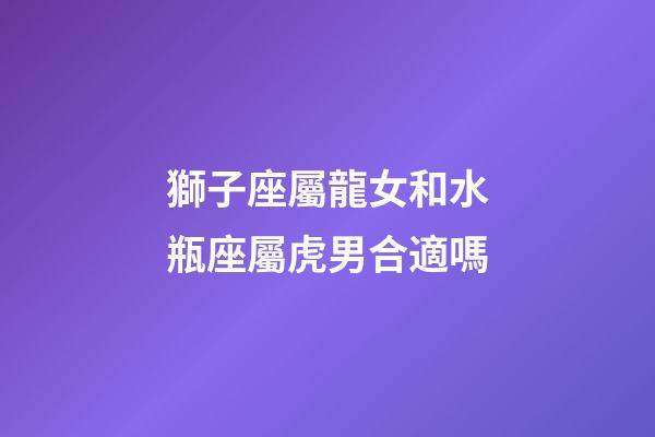 獅子座屬龍女和水瓶座屬虎男合適嗎-第1張-星座運(yùn)勢-玄機(jī)派