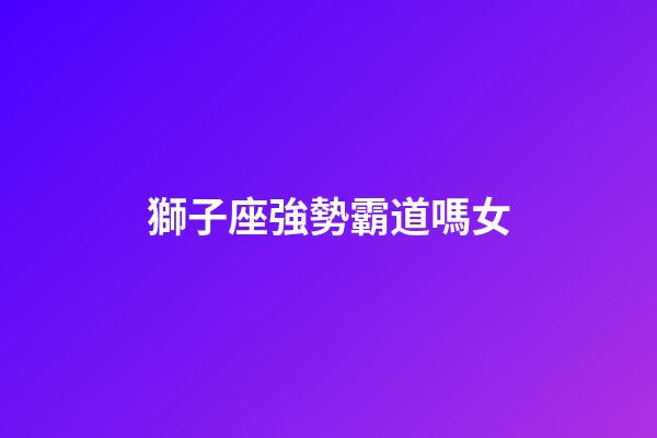 獅子座強勢霸道嗎女-第1張-星座運勢-玄機派