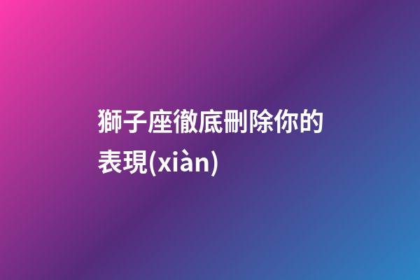 獅子座徹底刪除你的表現(xiàn)-第1張-星座運(yùn)勢(shì)-玄機(jī)派