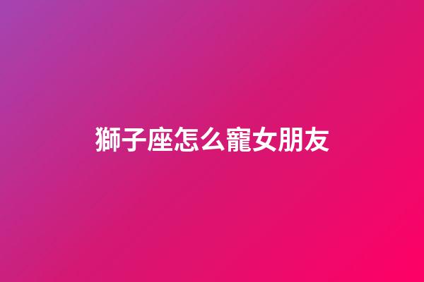 獅子座怎么寵女朋友-第1張-星座運勢-玄機派