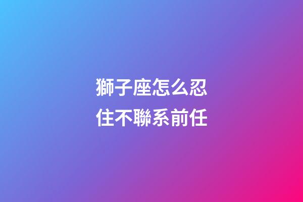 獅子座怎么忍住不聯系前任-第1張-星座運勢-玄機派