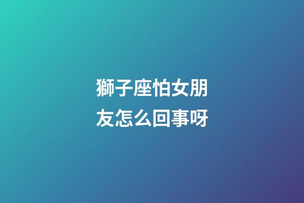 獅子座怕女朋友怎么回事呀-第1張-星座運勢-玄機派