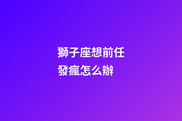獅子座想前任發瘋怎么辦-第1張-星座運勢-玄機派