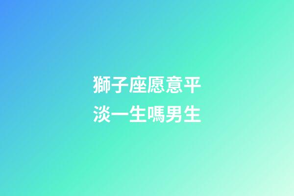 獅子座愿意平淡一生嗎男生-第1張-星座運勢-玄機派
