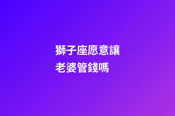 獅子座愿意讓老婆管錢嗎-第1張-星座運勢-玄機派