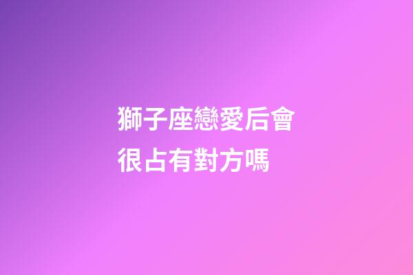 獅子座戀愛后會很占有對方嗎-第1張-星座運勢-玄機派