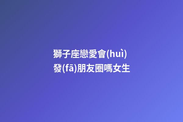 獅子座戀愛會(huì)發(fā)朋友圈嗎女生-第1張-星座運(yùn)勢(shì)-玄機(jī)派