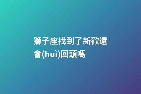 獅子座找到了新歡還會(huì)回頭嗎-第1張-星座運(yùn)勢(shì)-玄機(jī)派