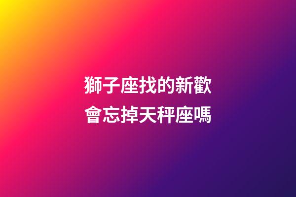 獅子座找的新歡會忘掉天秤座嗎