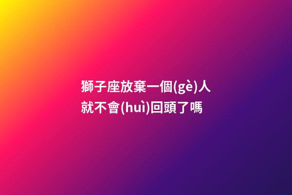 獅子座放棄一個(gè)人就不會(huì)回頭了嗎-第1張-星座運(yùn)勢(shì)-玄機(jī)派