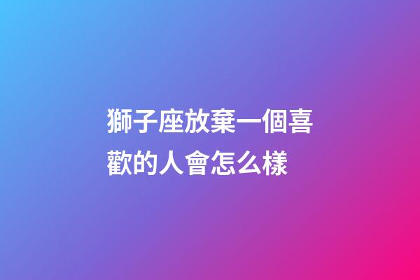 獅子座放棄一個喜歡的人會怎么樣-第1張-星座運勢-玄機派