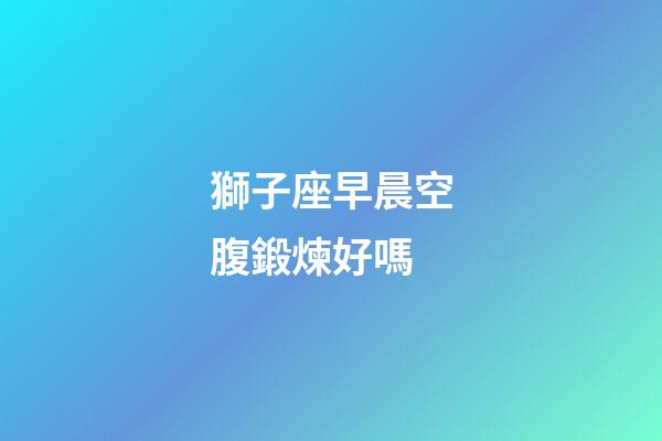 獅子座早晨空腹鍛煉好嗎-第1張-星座運(yùn)勢-玄機(jī)派