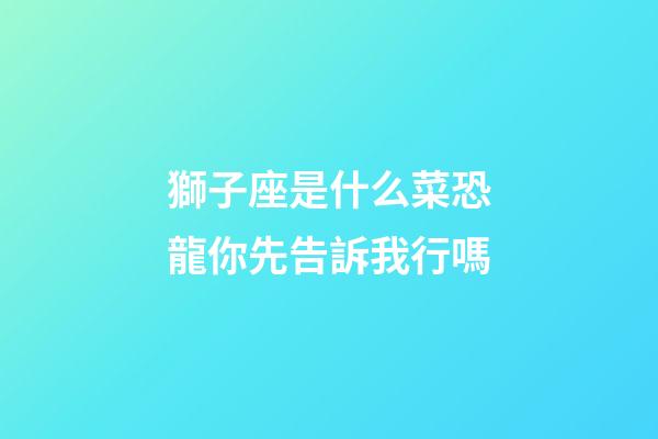 獅子座是什么菜恐龍你先告訴我行嗎-第1張-星座運勢-玄機派