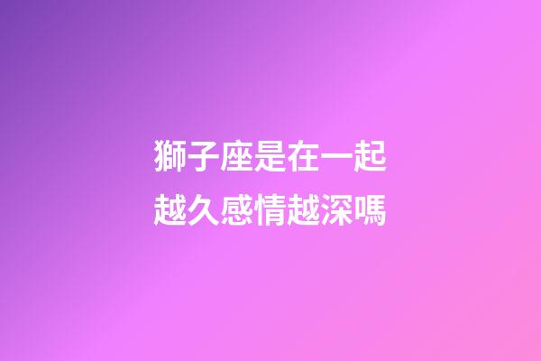 獅子座是在一起越久感情越深嗎-第1張-星座運勢-玄機派