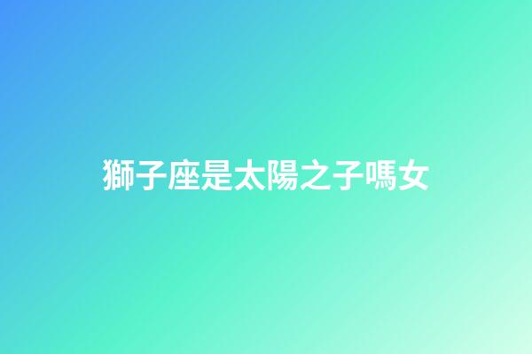 獅子座是太陽之子嗎女-第1張-星座運勢-玄機派