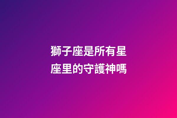 獅子座是所有星座里的守護神嗎-第1張-星座運勢-玄機派