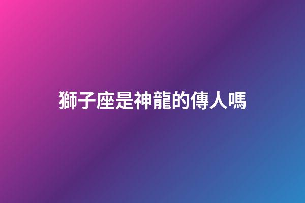 獅子座是神龍的傳人嗎-第1張-星座運勢-玄機派