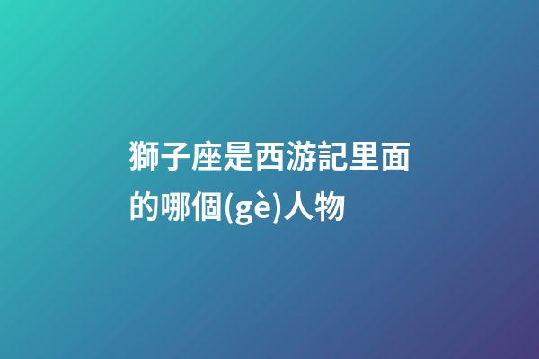 獅子座是西游記里面的哪個(gè)人物