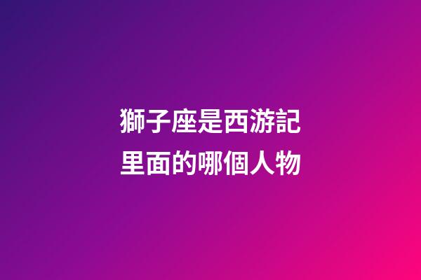 獅子座是西游記里面的哪個人物