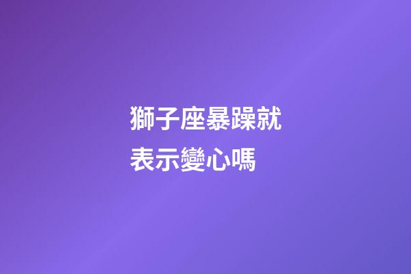 獅子座暴躁就表示變心嗎-第1張-星座運勢-玄機(jī)派