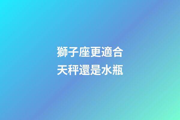 獅子座更適合天秤還是水瓶-第1張-星座運勢-玄機派